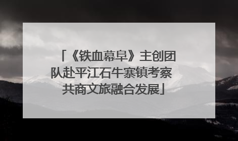 《铁血幕阜》主创团队赴平江石牛寨镇考察 共商文旅融合发展