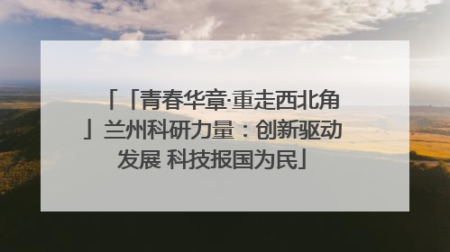 「青春华章·重走西北角」兰州科研力量：创新驱动发展 科技报国为民