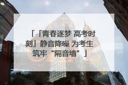 「青春逐梦 高考时刻」静音降噪 为考生筑牢“隔音墙”