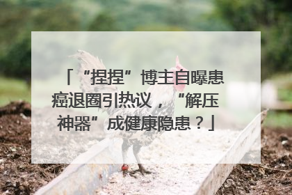 “捏捏”博主自曝患癌退圈引热议，“解压神器”成健康隐患？