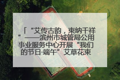 “艾传古韵，束纳千祥”——滨州市城管局公用事业服务中心开展“我们的节日·端午”艾草花束制作主题活动