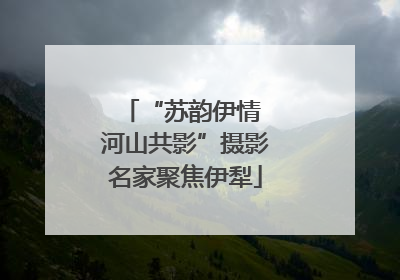 “苏韵伊情 河山共影”摄影名家聚焦伊犁