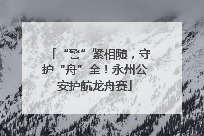 “警”紧相随，守护“舟”全！永州公安护航龙舟赛