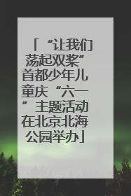 “让我们荡起双桨”首都少年儿童庆“六一”主题活动在北京北海公园举办