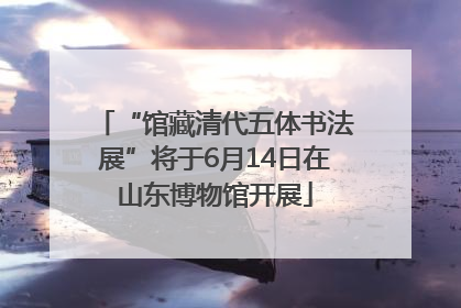 “馆藏清代五体书法展”将于6月14日在山东博物馆开展