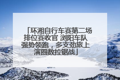 环湘自行车赛第二场排位赛收官 浏阳车队强势领跑，多支劲旅上演圈数拉锯战