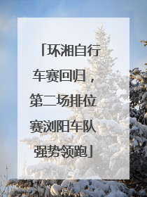 环湘自行车赛回归，第二场排位赛浏阳车队强势领跑