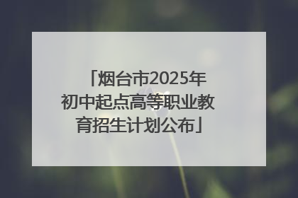 烟台市2025年初中起点高等职业教育招生计划公布