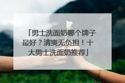 男士洗面奶哪个牌子最好？清爽无负担！十大男士洗面奶推荐