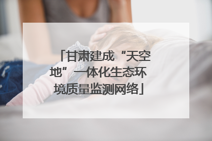 甘肃建成“天空地”一体化生态环境质量监测网络