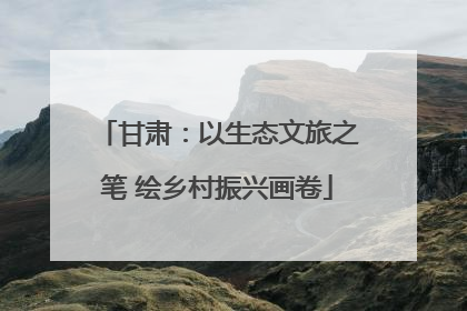 甘肃：以生态文旅之笔 绘乡村振兴画卷