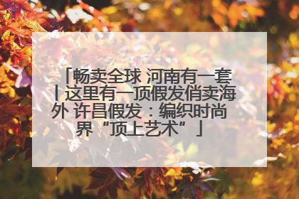 畅卖全球 河南有一套丨这里有一顶假发俏卖海外 许昌假发：编织时尚界“顶上艺术”