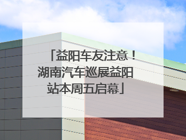 益阳车友注意！湖南汽车巡展益阳站本周五启幕