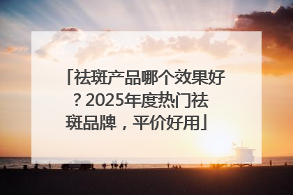 祛斑产品哪个效果好？2025年度热门祛斑品牌，平价好用