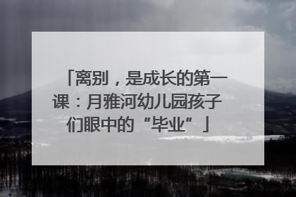 离别，是成长的第一课：月雅河幼儿园孩子们眼中的“毕业”