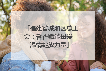福建省城厢区总工会：馨香赋能母爱 温情绽放力量