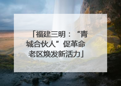 福建三明：“青城合伙人”促革命老区焕发新活力