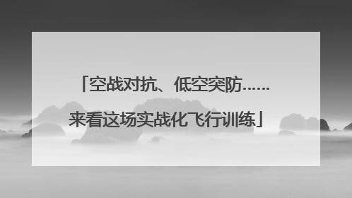 空战对抗、低空突防……来看这场实战化飞行训练