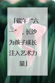 端午“六一”，长沙为孩子成长注入艺术力量