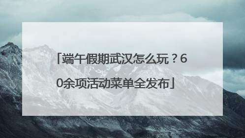 端午假期武汉怎么玩？60余项活动菜单全发布