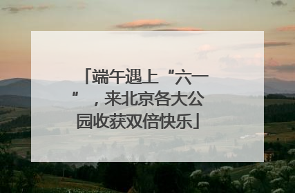 端午遇上“六一”，来北京各大公园收获双倍快乐
