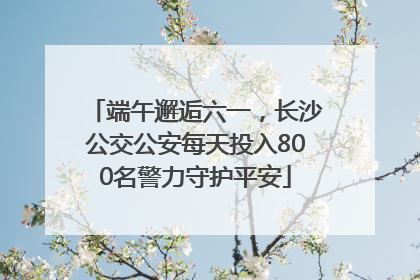 端午邂逅六一，长沙公交公安每天投入800名警力守护平安
