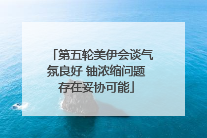 第五轮美伊会谈气氛良好 铀浓缩问题存在妥协可能