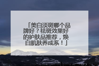 美白淡斑哪个品牌好？祛斑效果好的护肤品推荐，焕白肌肤养成系！
