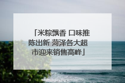 米粽飘香 口味推陈出新 菏泽各大超市迎来销售高峰