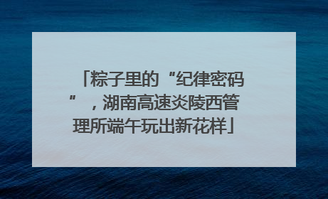 粽子里的“纪律密码”，湖南高速炎陵西管理所端午玩出新花样