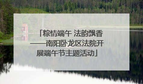 粽情端午 法韵飘香——南阳卧龙区法院开展端午节主题活动