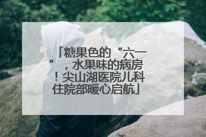 糖果色的“六一”，水果味的病房！尖山湖医院儿科住院部暖心启航