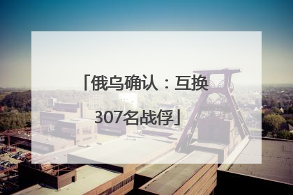 俄乌确认：互换307名战俘
