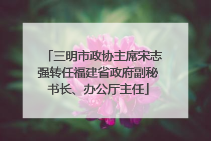 三明市政协主席宋志强转任福建省政府副秘书长、办公厅主任