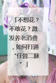 不想花？不敢花？激发养老消费，如何打通“任督二脉”