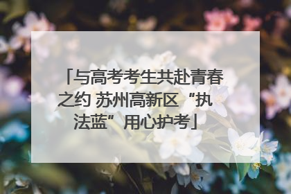 与高考考生共赴青春之约 苏州高新区“执法蓝”用心护考