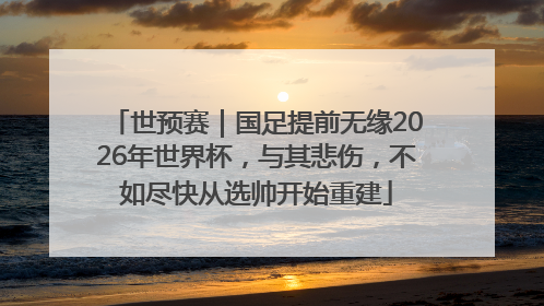 世预赛｜国足提前无缘2026年世界杯，与其悲伤，不如尽快从选帅开始重建