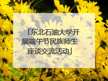 东北石油大学开展端午节民族师生座谈交流活动