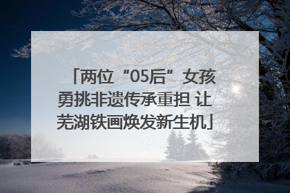 两位“05后”女孩勇挑非遗传承重担 让芜湖铁画焕发新生机