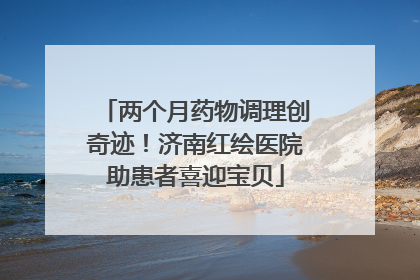 两个月药物调理创奇迹！济南红绘医院助患者喜迎宝贝
