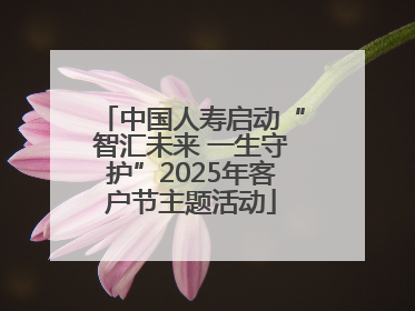 中国人寿启动“智汇未来 一生守护”2025年客户节主题活动