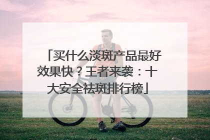 买什么淡斑产品最好效果快？王者来袭：十大安全祛斑排行榜