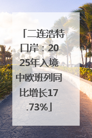 二连浩特口岸：2025年入境中欧班列同比增长17.73%