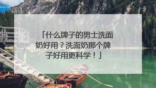 什么牌子的男士洗面奶好用？洗面奶那个牌子好用更科学！