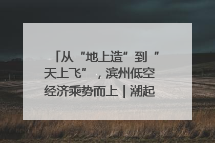 从“地上造”到“天上飞”，滨州低空经济乘势而上｜潮起渤海・网聚黄蓝