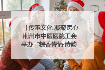 传承文化 凝聚医心 荆州市中医医院工会举办“粽香传情·诗韵端午”系列活动