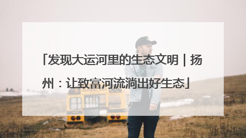 发现大运河里的生态文明｜扬州：让致富河流淌出好生态