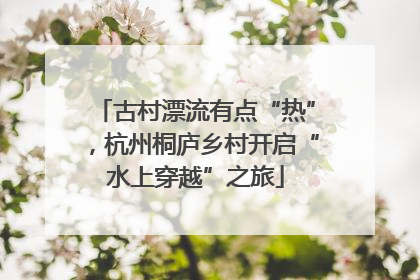 古村漂流有点“热”，杭州桐庐乡村开启“水上穿越”之旅