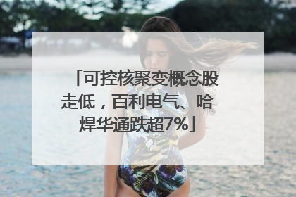 可控核聚变概念股走低，百利电气、哈焊华通跌超7%