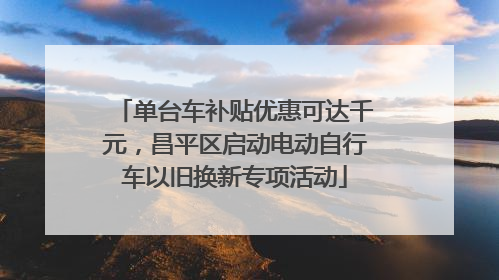 单台车补贴优惠可达千元，昌平区启动电动自行车以旧换新专项活动